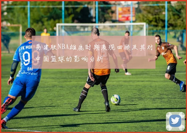 易建联NBA雄鹿时期表现回顾及其对中国篮球的影响分析