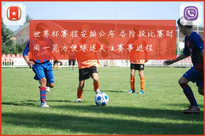 世界杯赛程安排公布 各阶段比赛时间一览方便球迷关注赛事进程