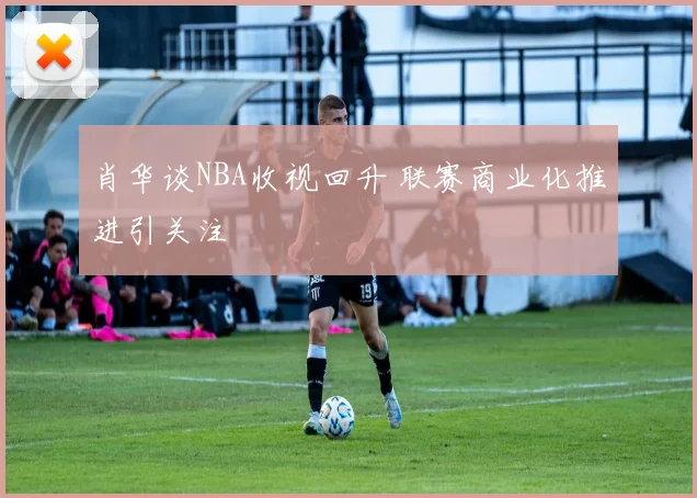 肖华谈NBA收视回升 联赛商业化推进引关注