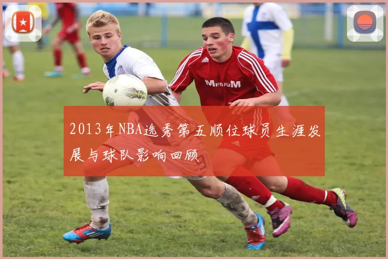 2013年NBA选秀第五顺位球员生涯发展与球队影响回顾
