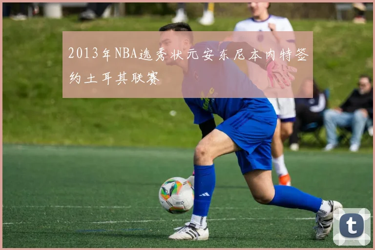 2013年NBA选秀状元安东尼本内特签约土耳其联赛