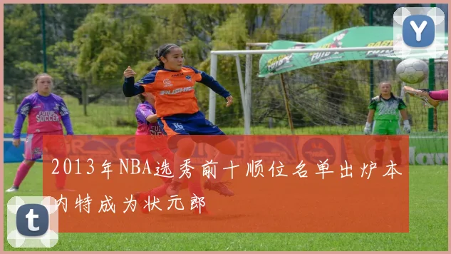 2013年NBA选秀前十顺位名单出炉本内特成为状元郎