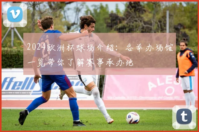 2024欧洲杯球场介绍:各举办场馆一览带你了解赛事承办地