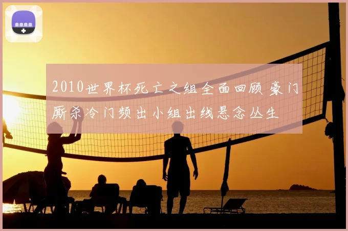 2010世界杯死亡之组全面回顾 豪门厮杀冷门频出小组出线悬念丛生