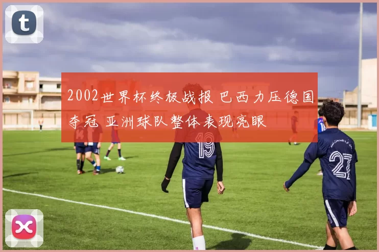 2002世界杯终极战报 巴西力压德国夺冠 亚洲球队整体表现亮眼