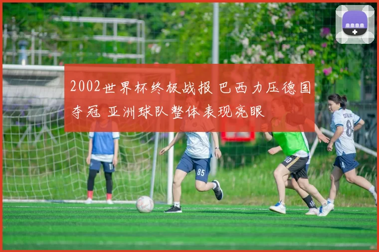 2002世界杯终极战报 巴西力压德国夺冠 亚洲球队整体表现亮眼