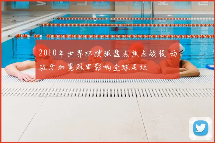 2010年世界杯搜狐盘点焦点战役 西班牙加冕冠军影响全球足坛