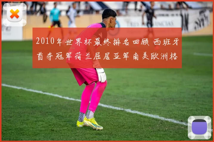 2010年世界杯最终排名回顾 西班牙首夺冠军荷兰屈居亚军南美欧洲格局分化